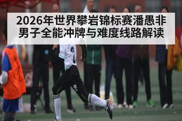 2026年世界攀岩锦标赛潘愚非男子全能冲牌与难度线路解读