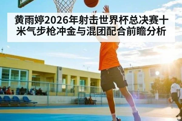 黄雨婷2026年射击世界杯总决赛十米气步枪冲金与混团配合前瞻分析