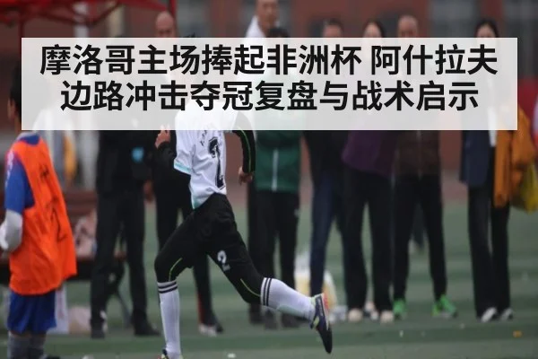 摩洛哥主场捧起非洲杯 阿什拉夫边路冲击夺冠复盘与战术启示